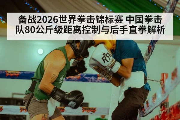 备战2026世界拳击锦标赛 中国拳击队80公斤级距离控制与后手直拳解析